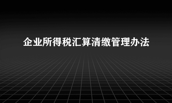 企业所得税汇算清缴管理办法