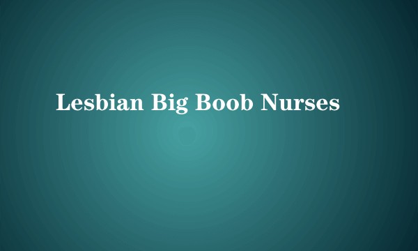 Lesbian Big Boob Nurses
