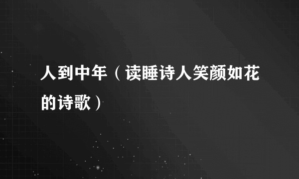 人到中年（读睡诗人笑颜如花的诗歌）