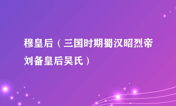 穆皇后(三国时期蜀汉昭烈帝刘备皇后吴氏)