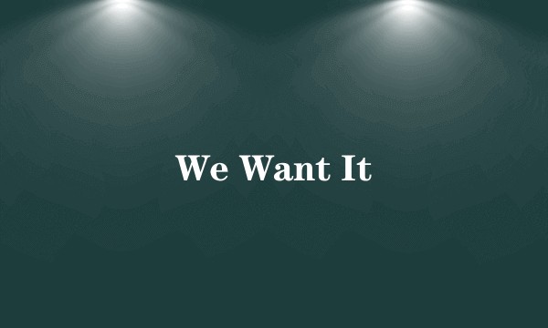 We Want It