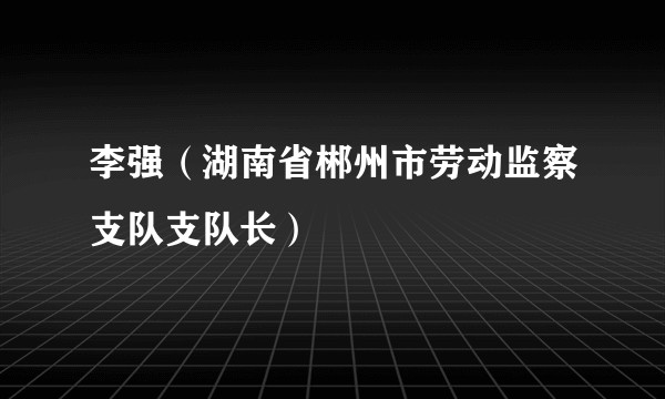 李强（湖南省郴州市劳动监察支队支队长）