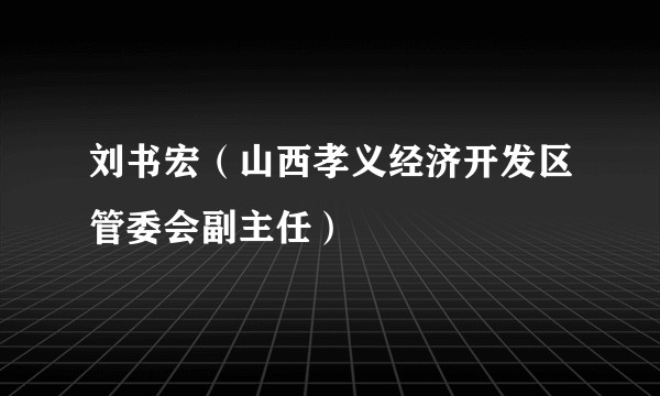刘书宏(山西孝义经济开发区管委会副主任)