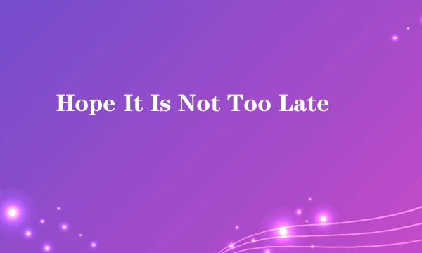 Hope It Is Not Too Late