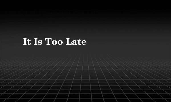 It Is Too Late