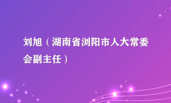 刘旭（湖南省浏阳市人大常委会副主任）