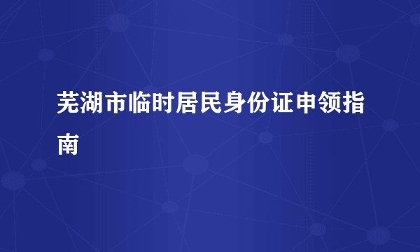 芜湖市临时居民身份证申领指南
