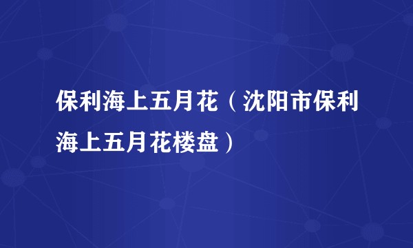 保利海上五月花（沈阳市保利海上五月花楼盘）