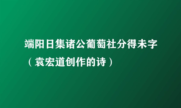 端阳日集诸公葡萄社分得未字（袁宏道创作的诗）
