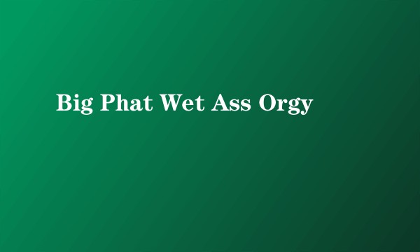 Big Phat Wet Ass Orgy