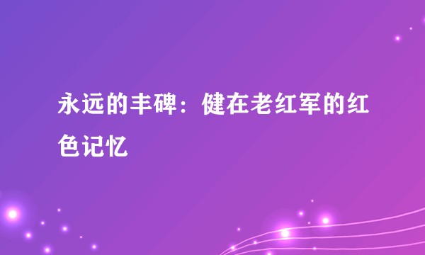 永远的丰碑：健在老红军的红色记忆