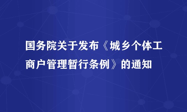 国务院关于发布《城乡个体工商户管理暂行条例》的通知
