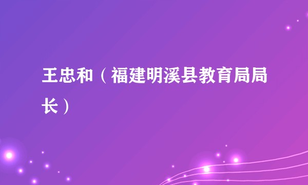 王忠和（福建明溪县教育局局长）