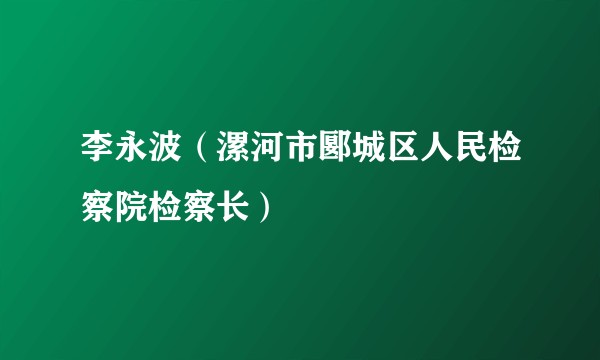 李永波（漯河市郾城区人民检察院检察长）