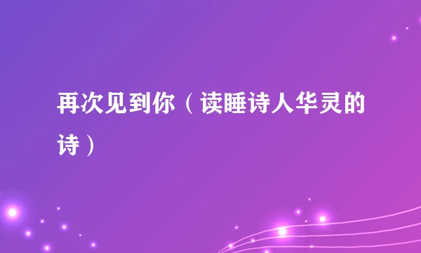 再次见到你（读睡诗人华灵的诗）
