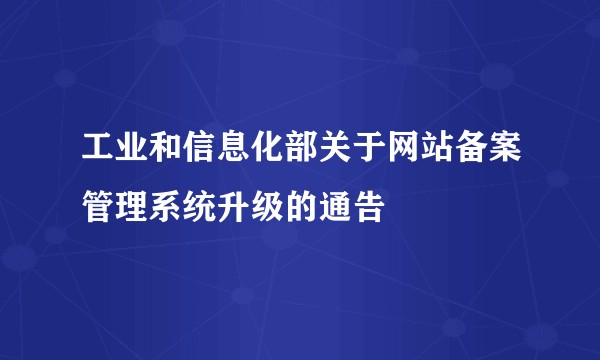 工业和信息化部关于网站备案管理系统升级的通告