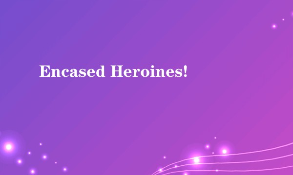 Encased Heroines!