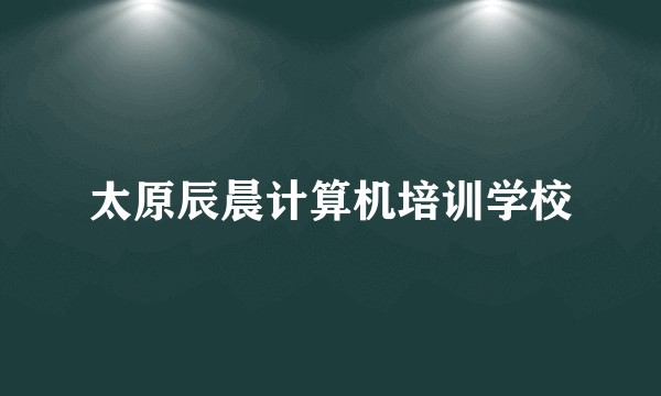 太原辰晨计算机培训学校
