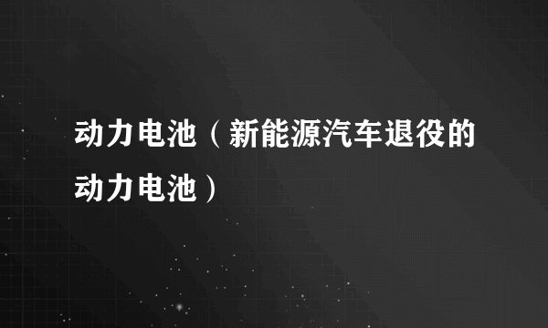 动力电池（新能源汽车退役的动力电池）