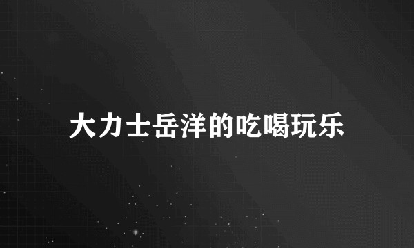 大力士岳洋的吃喝玩乐