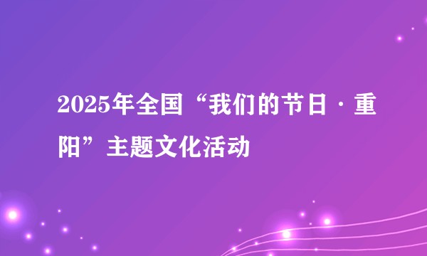 2025年全国“我们的节日·重阳”主题文化活动