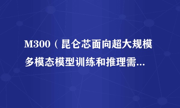 M300（昆仑芯面向超大规模多模态模型训练和推理需求的AI芯片）