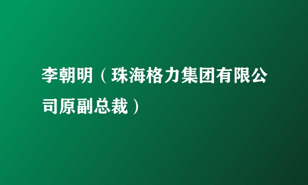 李朝明（珠海格力集团有限公司原副总裁）