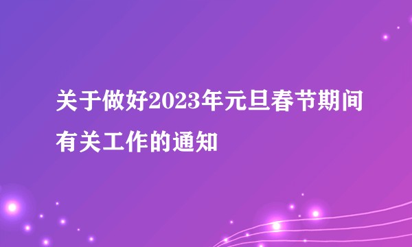 关于做好2023年元旦春节期间有关工作的通知