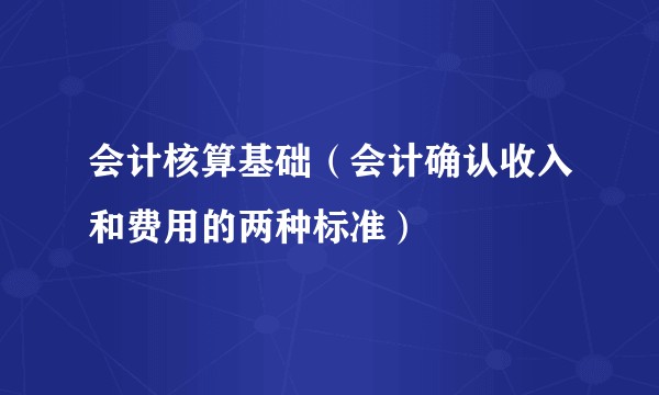 会计核算基础（会计确认收入和费用的两种标准）