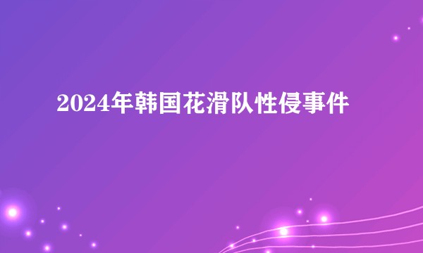 2024年韩国花滑队性侵事件