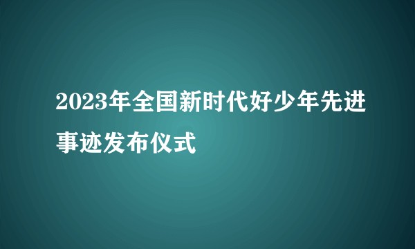 2023年全国新时代好少年先进事迹发布仪式