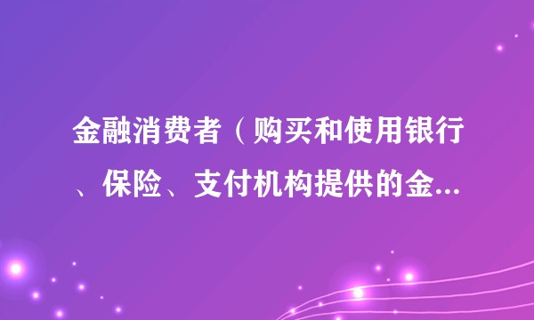 金融消费者（购买和使用银行、保险、支付机构提供的金融产品或服务的自然人）