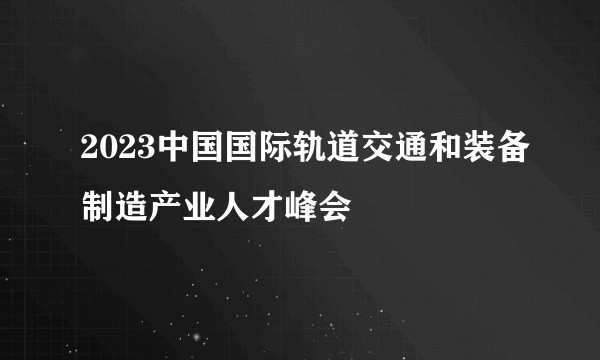 2023中国国际轨道交通和装备制造产业人才峰会