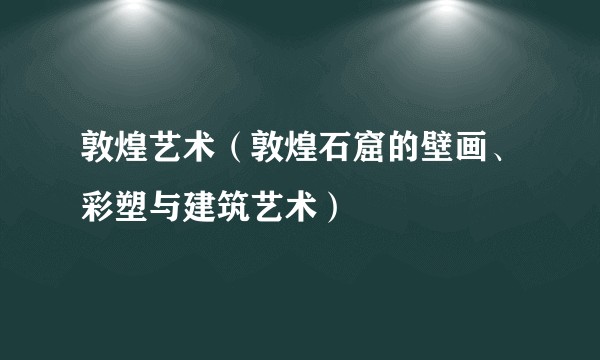 敦煌艺术（敦煌石窟的壁画、彩塑与建筑艺术）