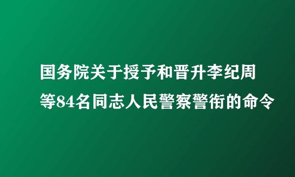国务院关于授予和晋升李纪周等84名同志人民警察警衔的命令