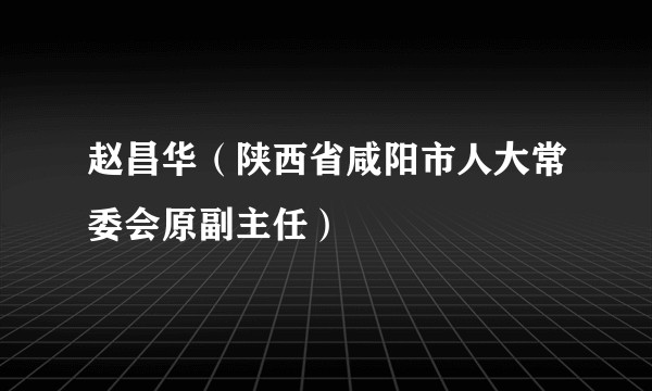 赵昌华（陕西省咸阳市人大常委会原副主任）