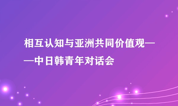 相互认知与亚洲共同价值观——中日韩青年对话会