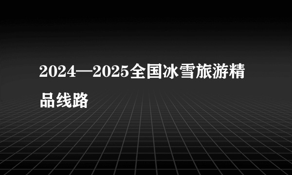 2024—2025全国冰雪旅游精品线路