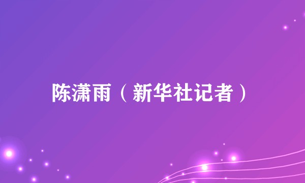 陈潇雨（新华社记者）