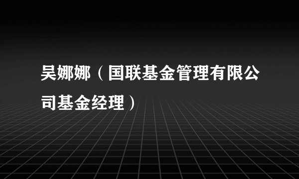 吴娜娜（国联基金管理有限公司基金经理）