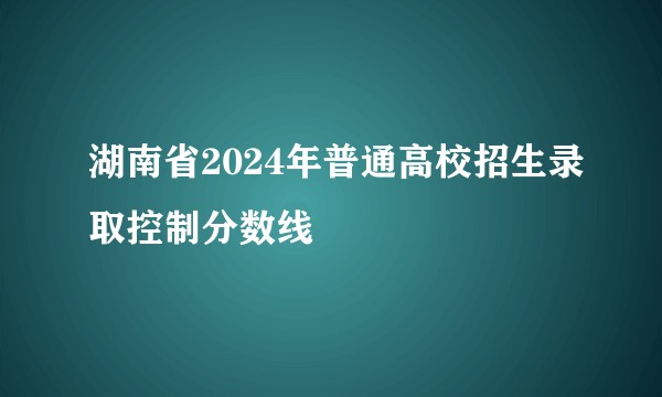 湖南省2024年普通高校招生录取控制分数线