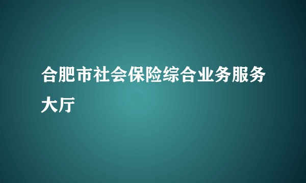 合肥市社会保险综合业务服务大厅