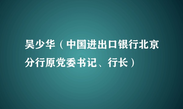 吴少华（中国进出口银行北京分行原党委书记、行长）