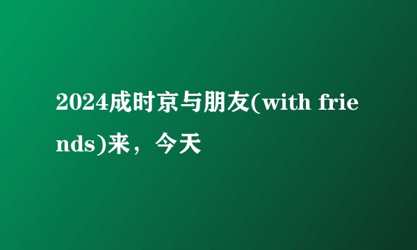 2024成时京与朋友(with friends)来，今天