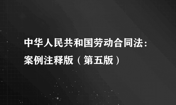 中华人民共和国劳动合同法：案例注释版（第五版）