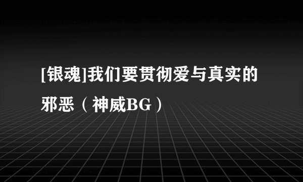 [银魂]我们要贯彻爱与真实的邪恶（神威BG）