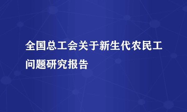 全国总工会关于新生代农民工问题研究报告