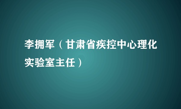 李拥军（甘肃省疾控中心理化实验室主任）