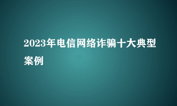 2023年电信网络诈骗十大典型案例
