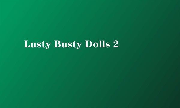 Lusty Busty Dolls 2